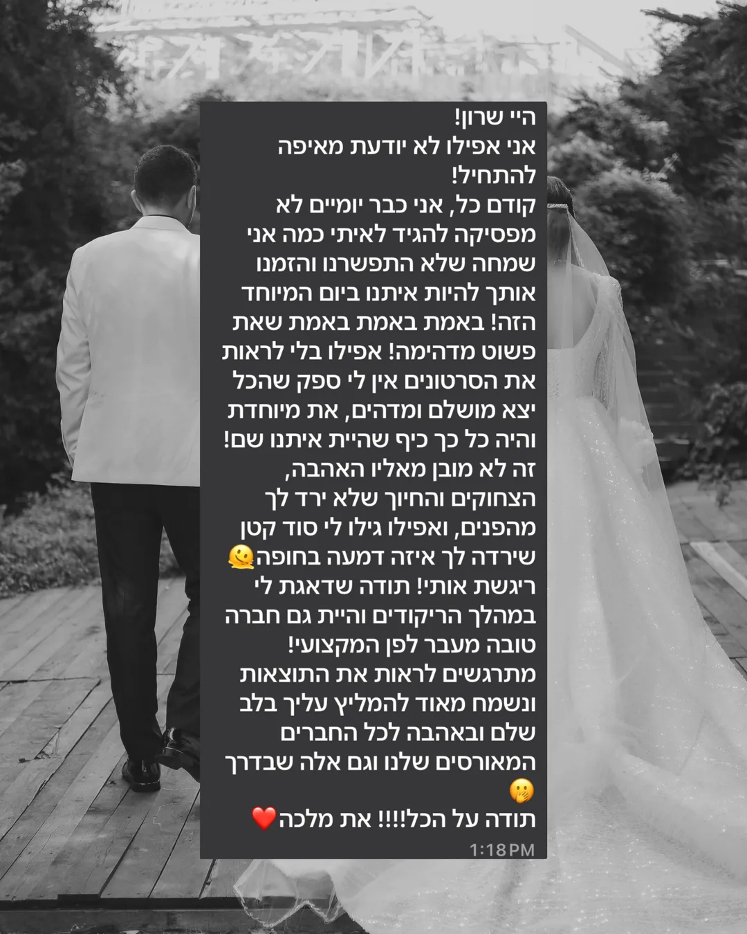 היי שרון! אני אפילו לא יודעת מאיפה להתחיל! קודם כל, אני כבר יומיים לא מפסיקה להגיד לאיתי כמה אני שמחה שלא התפשרנו והזמנו אותך להיות איתנו ביום המיוחד הזה! באמת באמת שאת פשוט מדהימה! אפילו בלי לראות את הסרטונים אין לי ספק שהכל יצא מושלם ומדהים, את מיוחדת והיה כל כך כיף שהיית איתנו שם! זה לא מובן מאליו האהבה, הצחוקים והחיוך שלא ירד לך מהפנים, ואפילו גילו לי סוד קטן שירדה לך איזה דמעה בחופה, ריגשת אותי! תודה שדאגת לי במהלך הריקודים והיית גם חברה טובה מעבר לפן המקצועי! מתרגשים לראות את התוצאות ונשמח מאוד להמליץ עלייך בלב שלם ובאהבה לכל החברים המאורסים שלנו וגם אלה שבדרך. תודה על הכל!!!! את מלכה