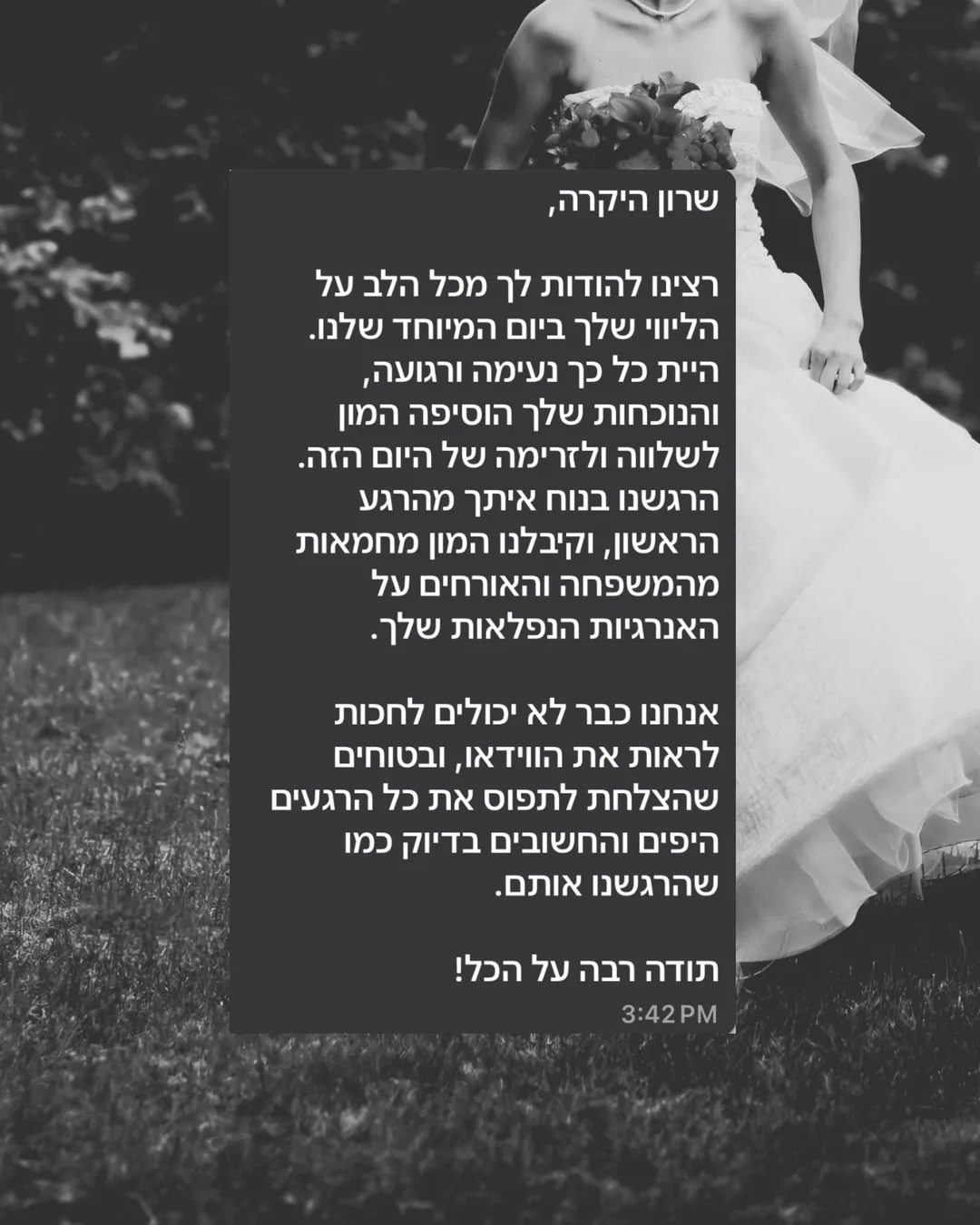 שרון היקרה, רצינו להודות לך מכל הלב על הליווי שלך ביום המיוחד שלנו. היית כל כך נעימה ורגועה, והנוכחות שלך הוסיפה המון לשלווה ולזרימה של היום הזה. הרגשנו בנוח איתך מהרגע הראשון, וקיבלנו המון מחמאות מהמשפחה והאורחים על האנרגיות הנפלאות שלך. אנחנו כבר לא יכולים לחכות לראות את הווידאו, ובטוחים שהצלחת לתפוס את כל הרגעים היפים והחשובים בדיוק כמו שהרגשנו אותם. תודה רבה על הכל!
