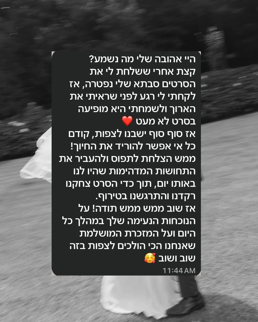 היי אהובה שלי מה נשמע? קצת אחרי ששלחת לי את הסרטים סבתא שלי נפטרה, אז לקחתי לי רגע לפני שראיתי את הארוך ולשמחתי היא מופיעה בסרט לא מעט. אז סוף סוף ישבנו לצפות, קודם כל אי אפשר להוריד את החיוך! ממש הצלחת לתפוס ולהעביר את התחושות המדהימות שהיו לנו באותו יום, תוך כדי הסרט צחקנו רקדנו והתרגשנו בטירוף. אז שוב ממש ממש תודה! על הנוכחות הנעימה שלך במהלך כל היום ועל המזכרת המושלמת שאנחנו הכי הולכים לצפות בזה שוב ושוב.